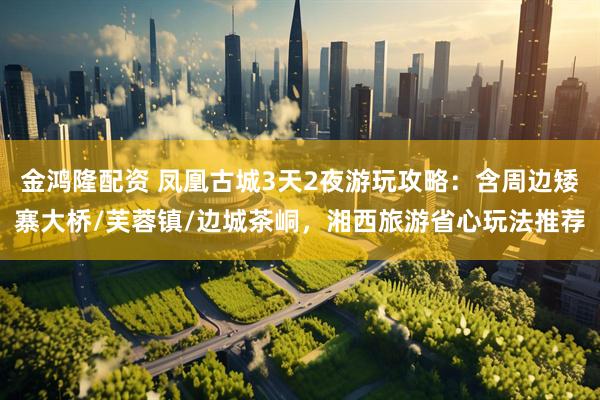 金鸿隆配资 凤凰古城3天2夜游玩攻略：含周边矮寨大桥/芙蓉镇/边城茶峒，湘西旅游省心玩法推荐