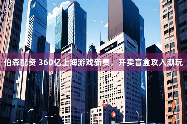 伯森配资 360亿上海游戏新贵，开卖盲盒攻入潮玩
