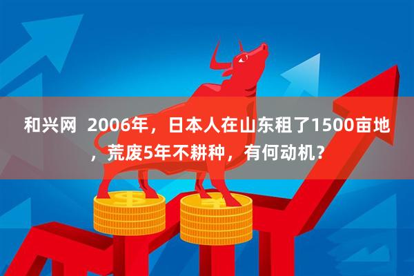 和兴网  2006年，日本人在山东租了1500亩地，荒废5年不耕种，有何动机？