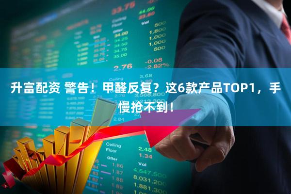 升富配资 警告！甲醛反复？这6款产品TOP1，手慢抢不到！