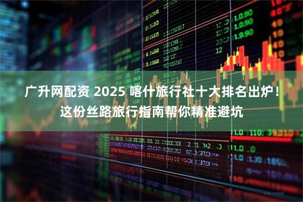广升网配资 2025 喀什旅行社十大排名出炉！这份丝路旅行指南帮你精准避坑
