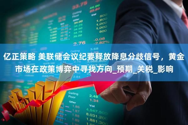 亿正策略 美联储会议纪要释放降息分歧信号，黄金市场在政策博弈中寻找方向_预期_关税_影响