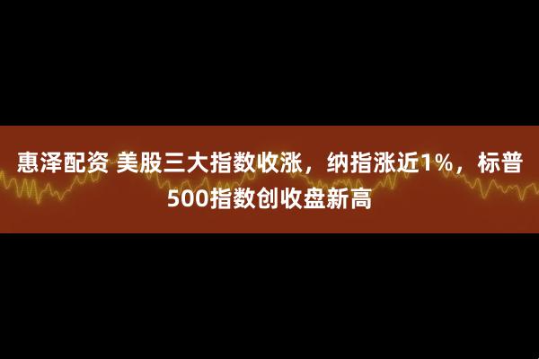 惠泽配资 美股三大指数收涨，纳指涨近1%，标普500指数创收盘新高