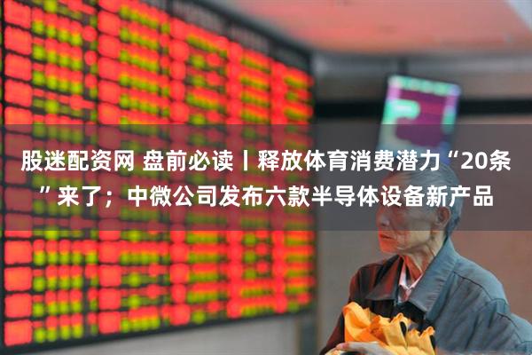 股迷配资网 盘前必读丨释放体育消费潜力“20条”来了；中微公司发布六款半导体设备新产品