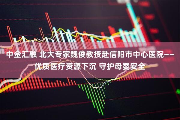 中金汇融 北大专家魏俊教授赴信阳市中心医院——优质医疗资源下沉 守护母婴安全