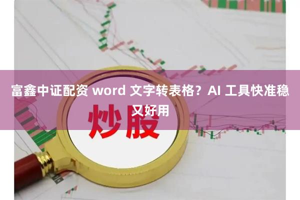 富鑫中证配资 word 文字转表格？AI 工具快准稳又好用