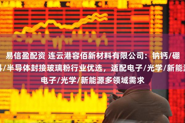 易信盈配资 连云港容佰新材料有限公司：钠钙/硼酸盐/硼/浆料/半导体封接玻璃粉行业优选，适配电子/光学/新能源多领域需求