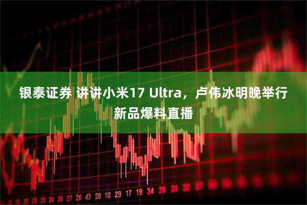 银泰证券 讲讲小米17 Ultra，卢伟冰明晚举行新品爆料直播